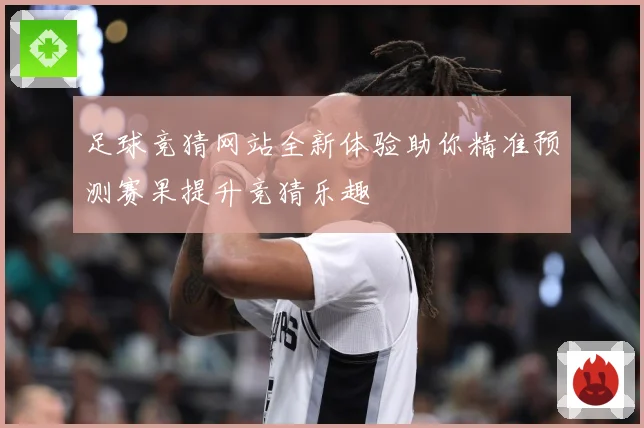 足球竞猜网站全新体验助你精准预测赛果提升竞猜乐趣