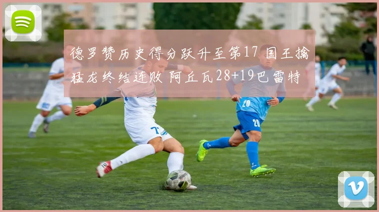 德罗赞历史得分跃升至第17 国王擒猛龙终结连败 阿丘瓦28+19巴雷特20+6