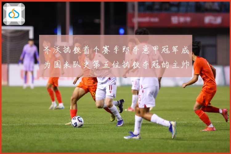 齐沃执教首个赛季即夺意甲冠军成为国米队史第五位执教夺冠的主帅战术观察