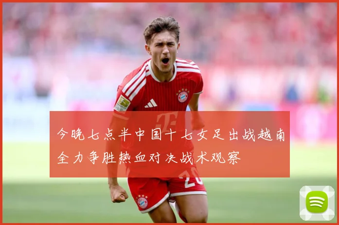 今晚七点半中国十七女足出战越南全力争胜热血对决战术观察