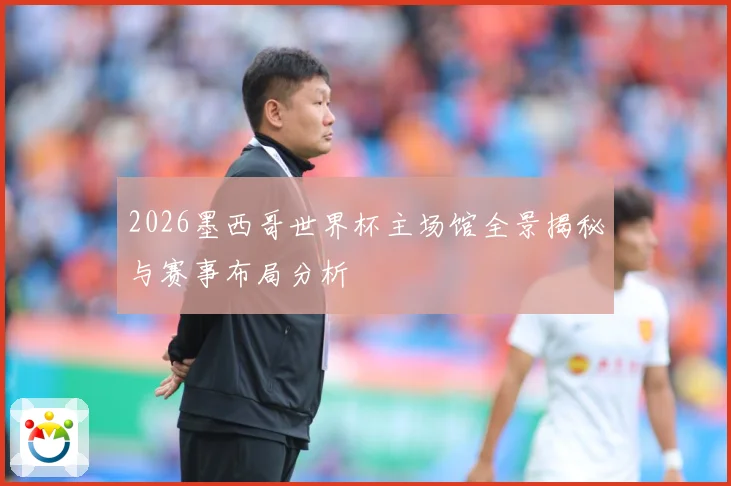 2026墨西哥世界杯主场馆全景揭秘与赛事布局分析
