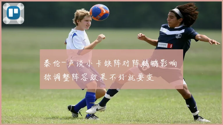 泰伦-卢谈小卡缺阵对阵鹈鹕影响 称调整阵容效果不好就要变