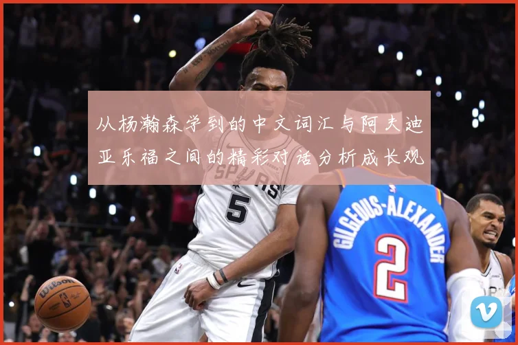 从杨瀚森学到的中文词汇与阿夫迪亚乐福之间的精彩对话分析成长观察