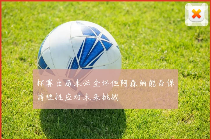 杯赛出局未必全坏但阿森纳能否保持理性应对未来挑战