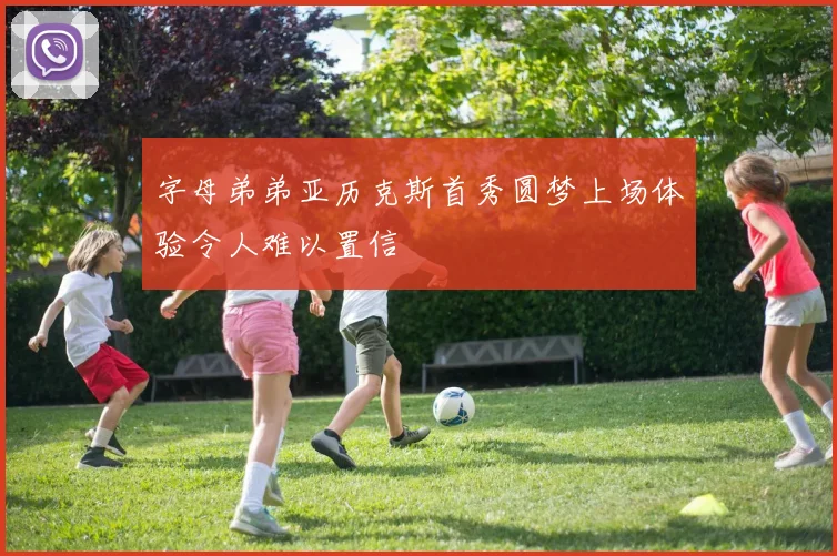 字母弟弟亚历克斯首秀圆梦上场体验令人难以置信