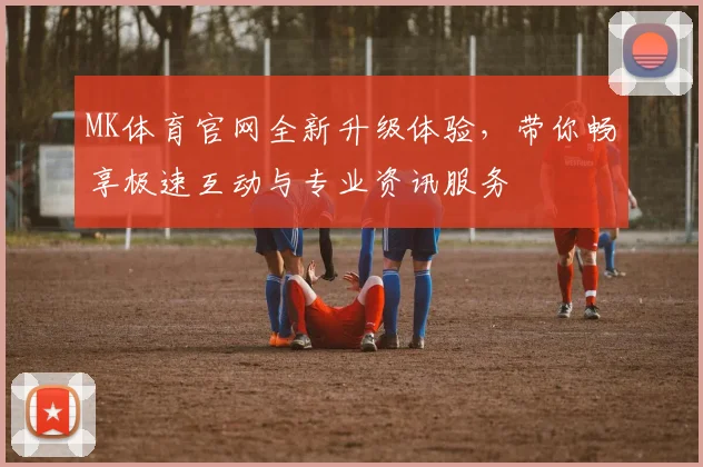 MK体育官网全新升级体验，带你畅享极速互动与专业资讯服务