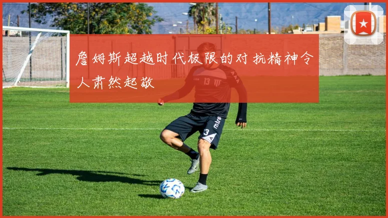 詹姆斯超越时代极限的对抗精神令人肃然起敬