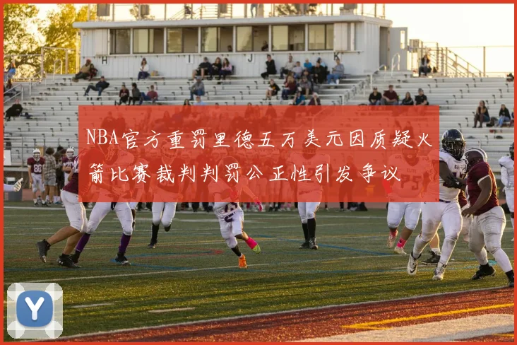 NBA官方重罚里德五万美元因质疑火箭比赛裁判判罚公正性引发争议