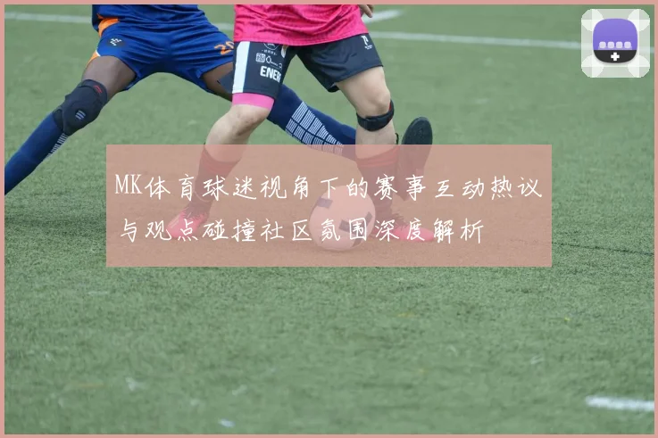 MK体育球迷视角下的赛事互动热议与观点碰撞社区氛围深度解析