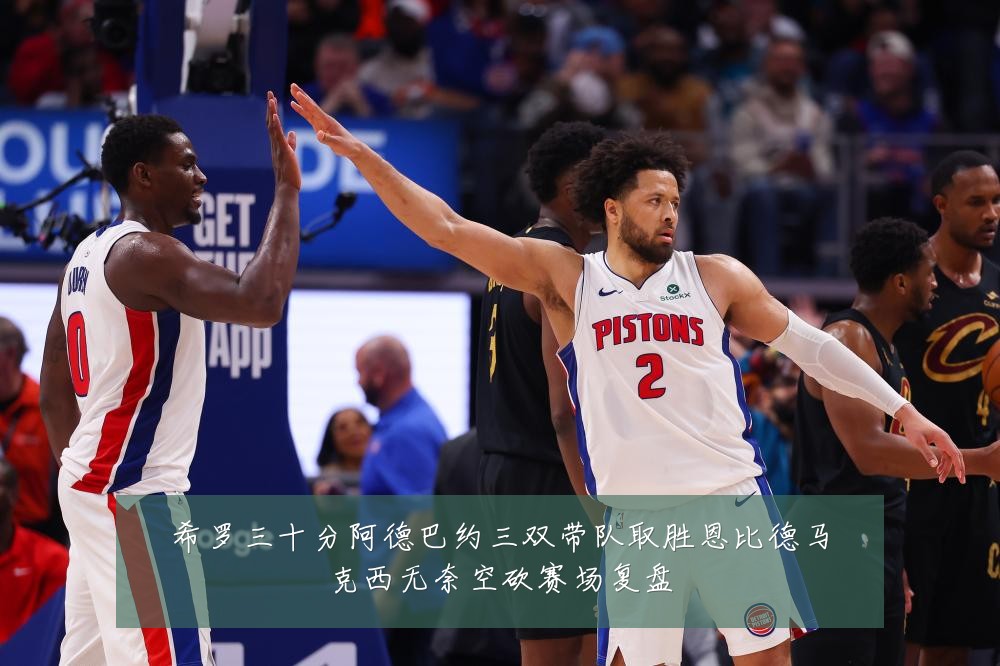 希罗三十分阿德巴约三双带队取胜恩比德马克西无奈空砍赛场复盘