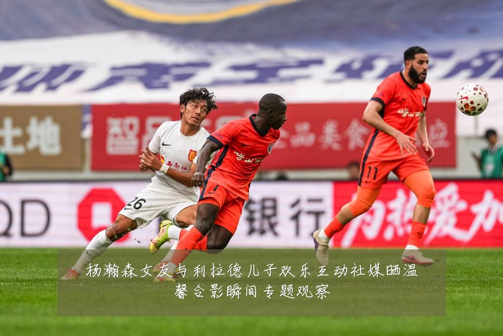 杨瀚森女友与利拉德儿子欢乐互动社媒晒温馨合影瞬间专题观察